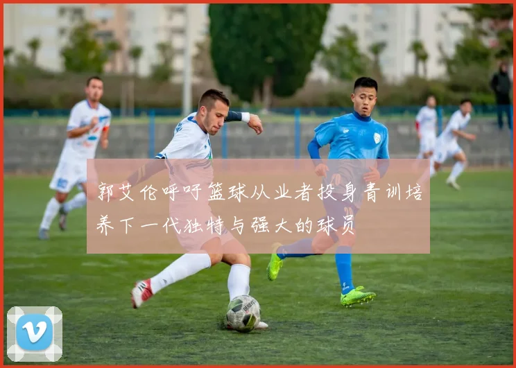 郭艾伦呼吁篮球从业者投身青训培养下一代独特与强大的球员