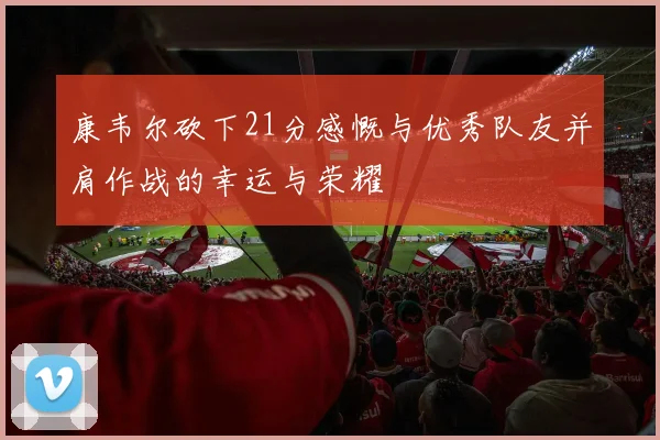 康韦尔砍下21分感慨与优秀队友并肩作战的幸运与荣耀