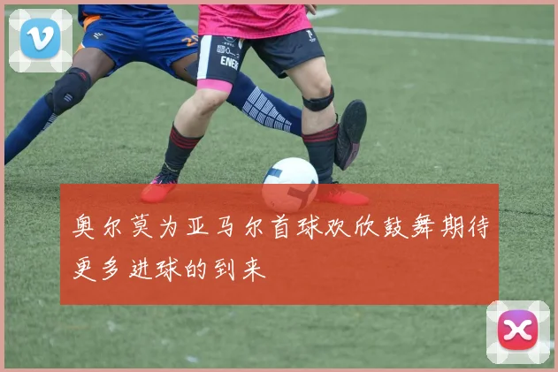 奥尔莫为亚马尔首球欢欣鼓舞期待更多进球的到来