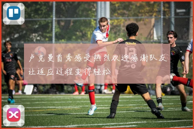 卢克曼首秀感受热烈欢迎感谢队友让适应过程变得轻松