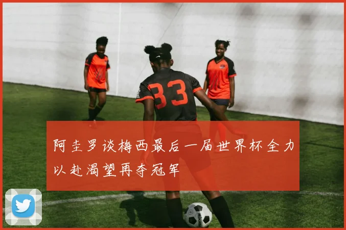 阿圭罗谈梅西最后一届世界杯全力以赴渴望再夺冠军