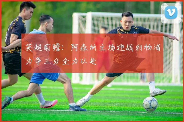 英超前瞻：阿森纳主场迎战利物浦力争三分全力以赴