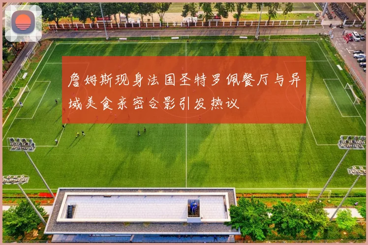詹姆斯现身法国圣特罗佩餐厅与异域美食亲密合影引发热议