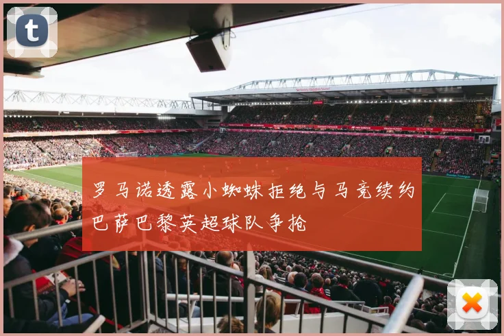 罗马诺透露小蜘蛛拒绝与马竞续约巴萨巴黎英超球队争抢