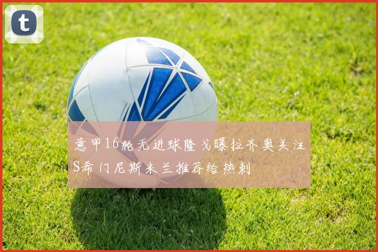 意甲16轮无进球隆戈曝拉齐奥关注S希门尼斯米兰推荐给热刺