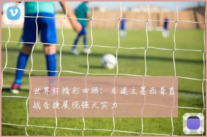 世界杯精彩回顾：东道主墨西哥首战告捷展现强大实力