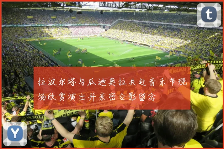 拉波尔塔与瓜迪奥拉共赴音乐节现场欣赏演出并亲密合影留念