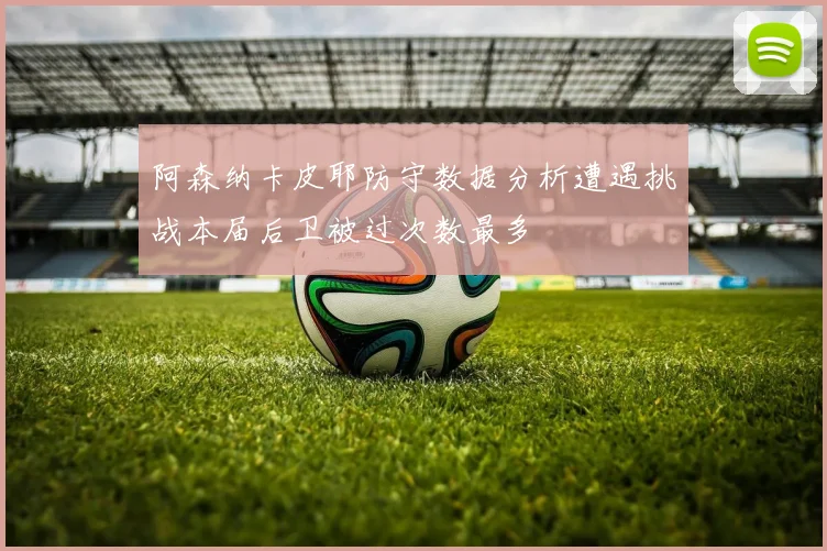 阿森纳卡皮耶防守数据分析遭遇挑战本届后卫被过次数最多