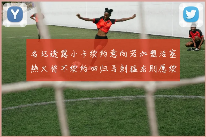 名记透露小卡续约意向若加盟活塞热火将不续约回归马刺猛龙则愿续约