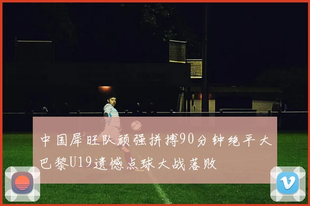 中国犀旺队顽强拼搏90分钟绝平大巴黎U19遗憾点球大战落败