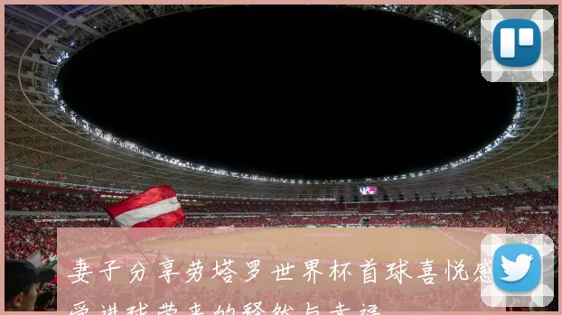 妻子分享劳塔罗世界杯首球喜悦感受进球带来的释然与幸福