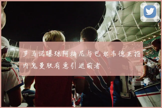 罗马诺曝琼阿梅尼与巴尔韦德互指内鬼曼联有意引进前者