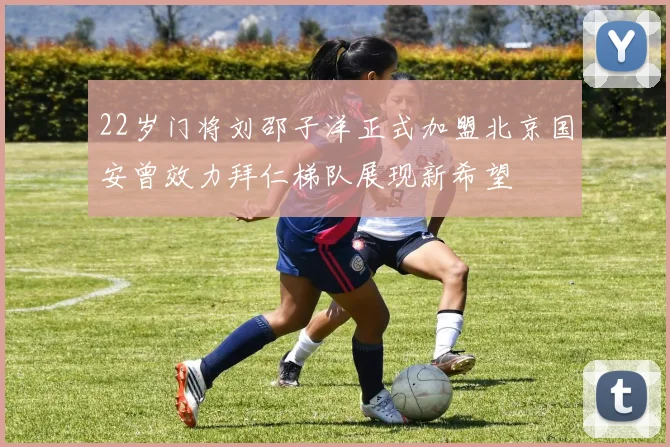 22岁门将刘邵子洋正式加盟北京国安曾效力拜仁梯队展现新希望