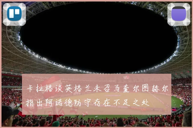 卡拉格谈英格兰未召马奎尔图赫尔指出阿诺德防守存在不足之处