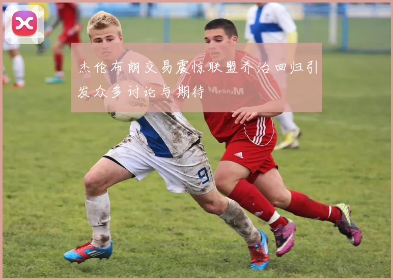杰伦布朗交易震惊联盟乔治回归引发众多讨论与期待