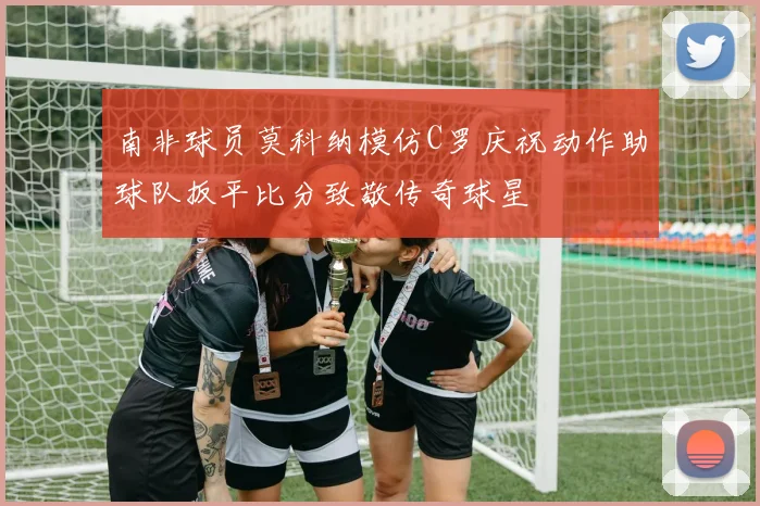 南非球员莫科纳模仿C罗庆祝动作助球队扳平比分致敬传奇球星