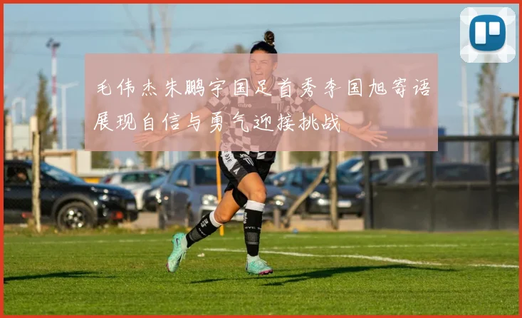 毛伟杰朱鹏宇国足首秀李国旭寄语展现自信与勇气迎接挑战